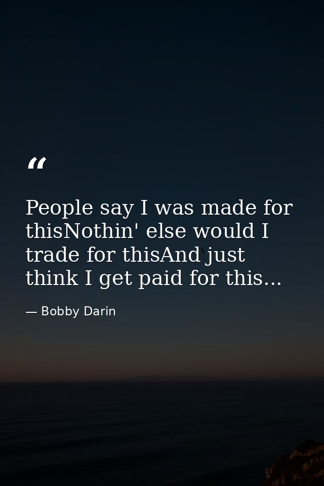 People say I was made for thisNothin' else would I trade for thisAnd just think I get paid for this... — Bobby Darin