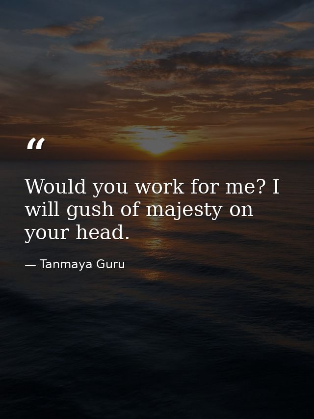 Would you work for me? I will gush of majesty on your head. — Tanmaya Guru