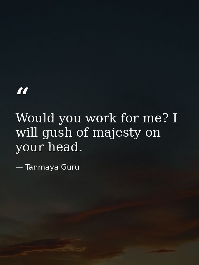 Would you work for me? I will gush of majesty on your head. — Tanmaya Guru