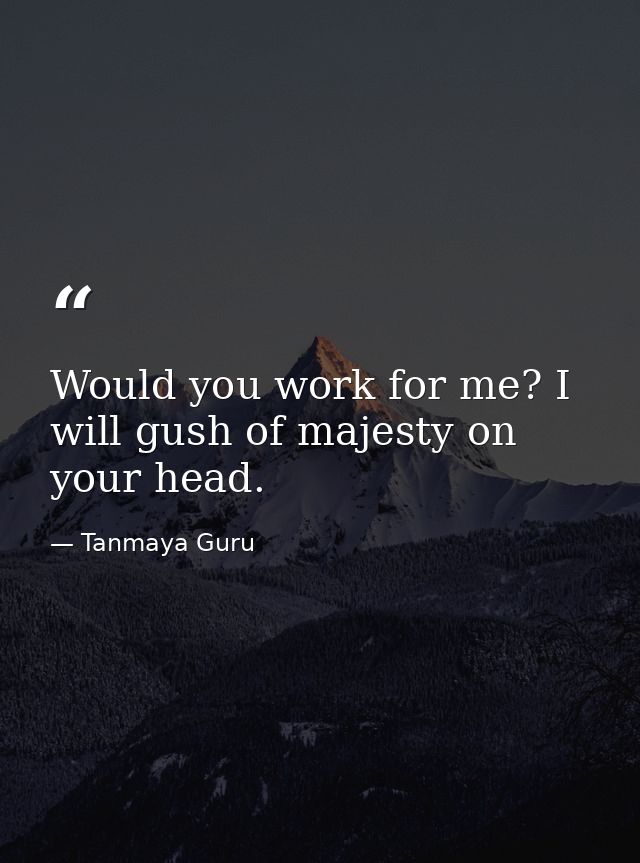 Would you work for me? I will gush of majesty on your head. — Tanmaya Guru