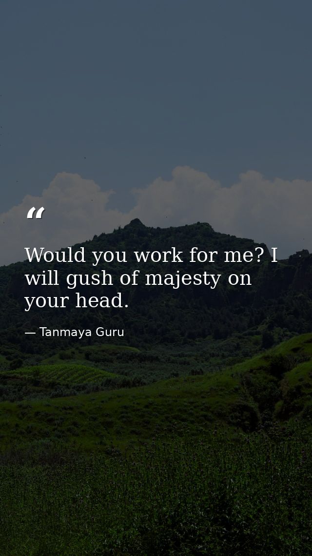 Would you work for me? I will gush of majesty on your head. — Tanmaya Guru