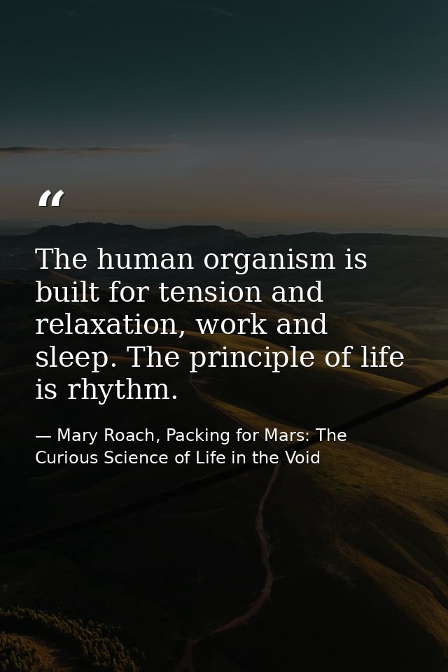 The human organism is built for tension and relaxation, work and sleep. The principle of life is rhythm. — Mary Roach, Packing for Mars: The Curious Science of Life in the Void