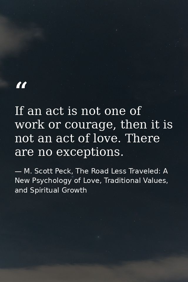 If an act is not one of work or courage, then it is not an act of love. There are no exceptions. — M. Scott Peck, The Road Less Traveled: A New Psychology of Love, Traditional Values, and Spiritual Growth