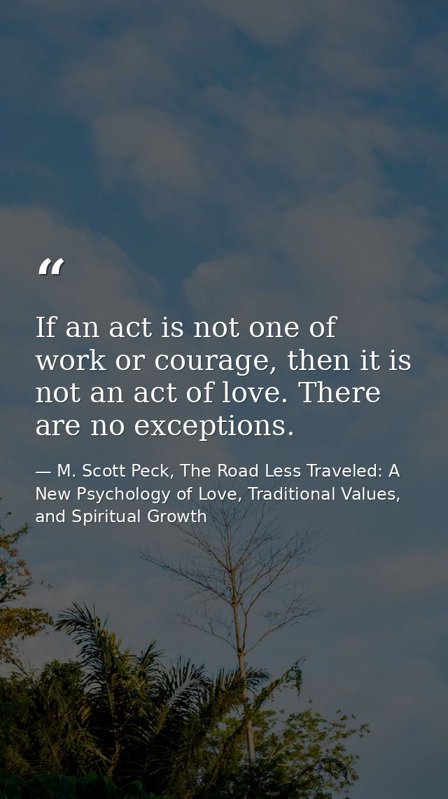 If an act is not one of work or courage, then it is not an act of love. There are no exceptions. — M. Scott Peck, The Road Less Traveled: A New Psychology of Love, Traditional Values, and Spiritual Growth
