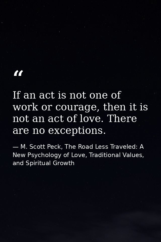 If an act is not one of work or courage, then it is not an act of love. There are no exceptions. — M. Scott Peck, The Road Less Traveled: A New Psychology of Love, Traditional Values, and Spiritual Growth