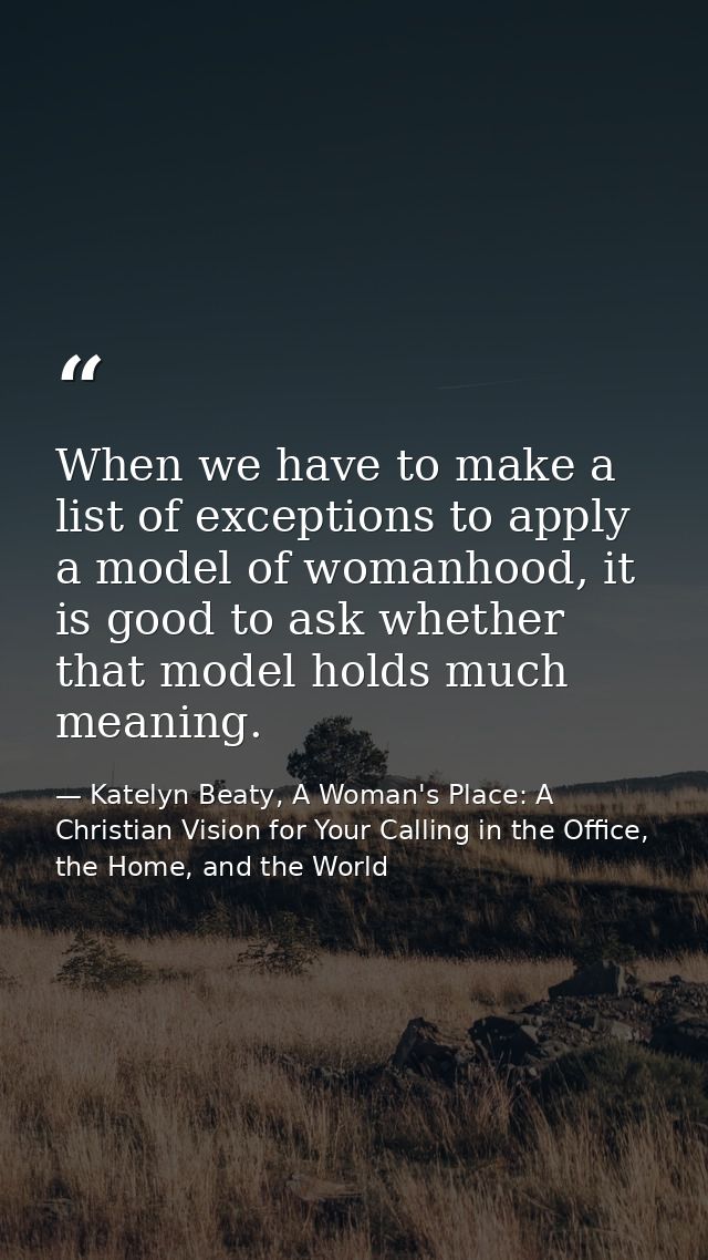 When we have to make a list of exceptions to apply a model of womanhood, it is good to ask whether that model holds much — Katelyn Beaty, A Woman's Place: A Christian Vision for Your Calling in the Office, the Home, and the World