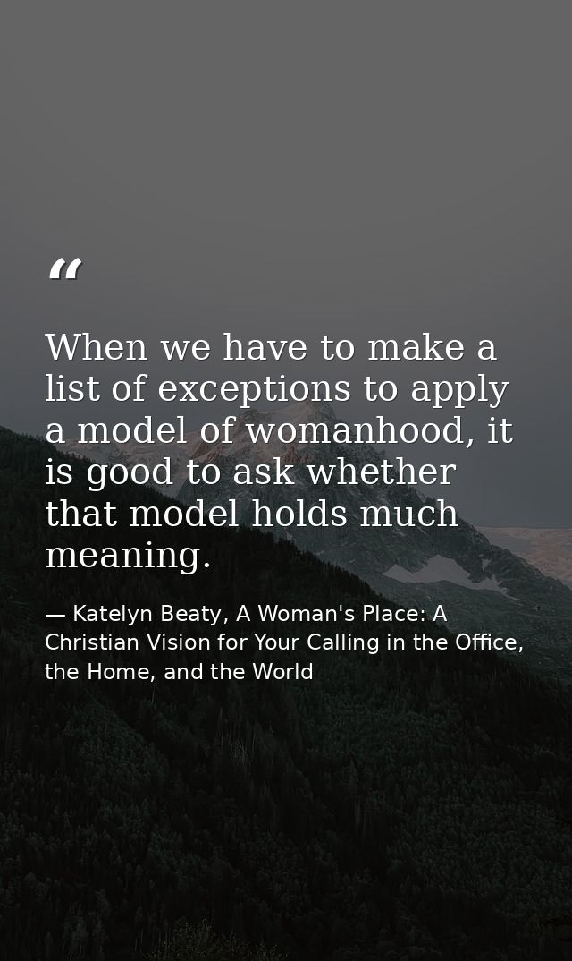 When we have to make a list of exceptions to apply a model of womanhood, it is good to ask whether that model holds much — Katelyn Beaty, A Woman's Place: A Christian Vision for Your Calling in the Office, the Home, and the World