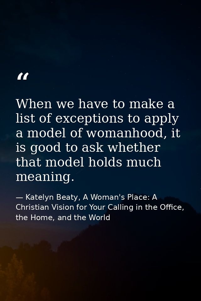 When we have to make a list of exceptions to apply a model of womanhood, it is good to ask whether that model holds much — Katelyn Beaty, A Woman's Place: A Christian Vision for Your Calling in the Office, the Home, and the World