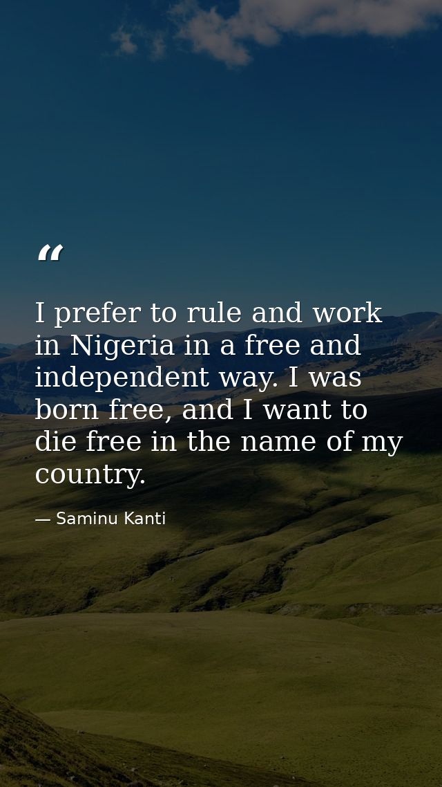 I prefer to rule and work in Nigeria in a free and independent way. I was born free, and I want to die free in the name  — Saminu Kanti