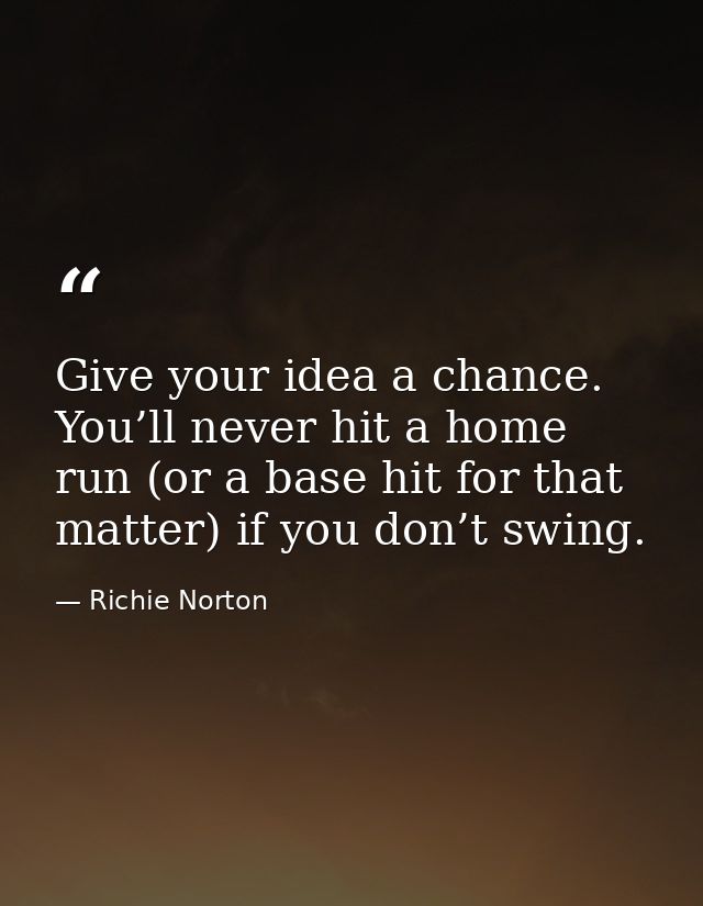 Give your idea a chance. You’ll never hit a home run (or a base hit for that matter) if you don’t swing. — Richie Norton