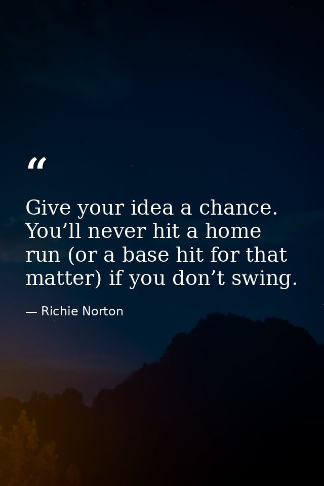 Give your idea a chance. You’ll never hit a home run (or a base hit for that matter) if you don’t swing. — Richie Norton