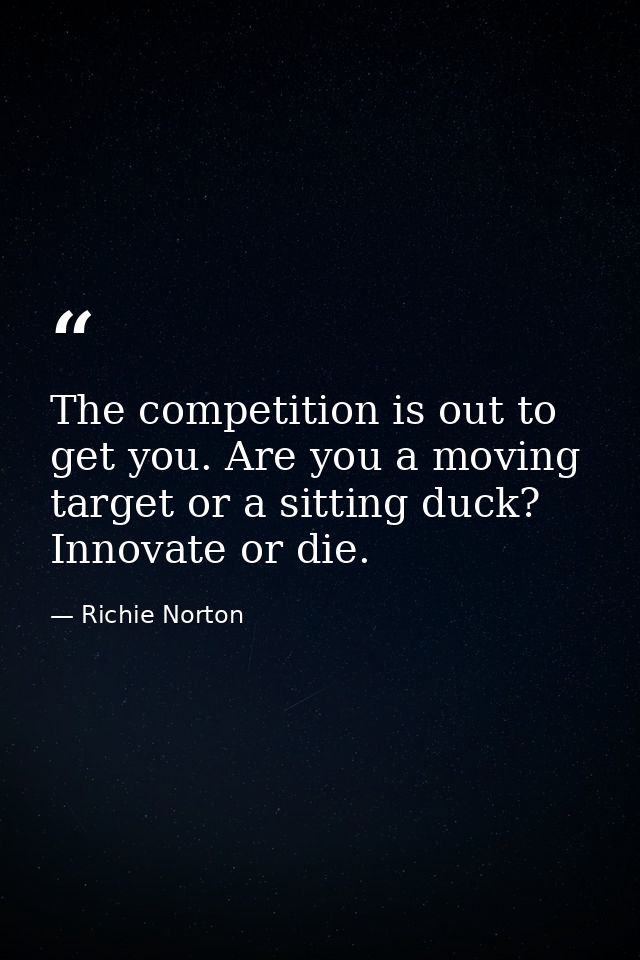The competition is out to get you. Are you a moving target or a sitting duck? Innovate or die. — Richie Norton
