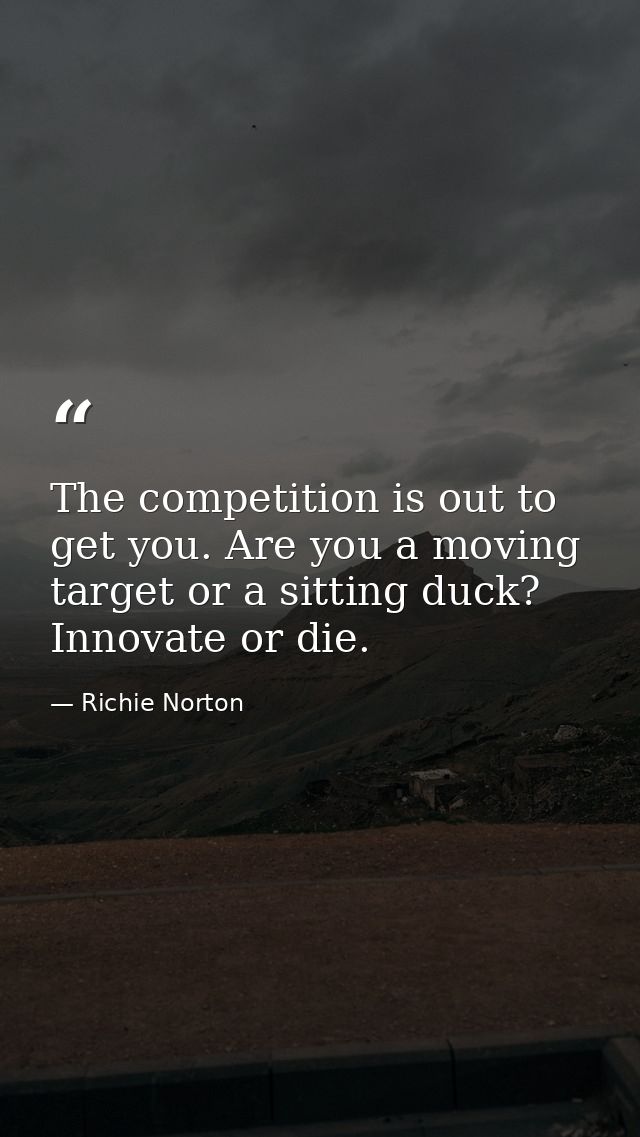 The competition is out to get you. Are you a moving target or a sitting duck? Innovate or die. — Richie Norton