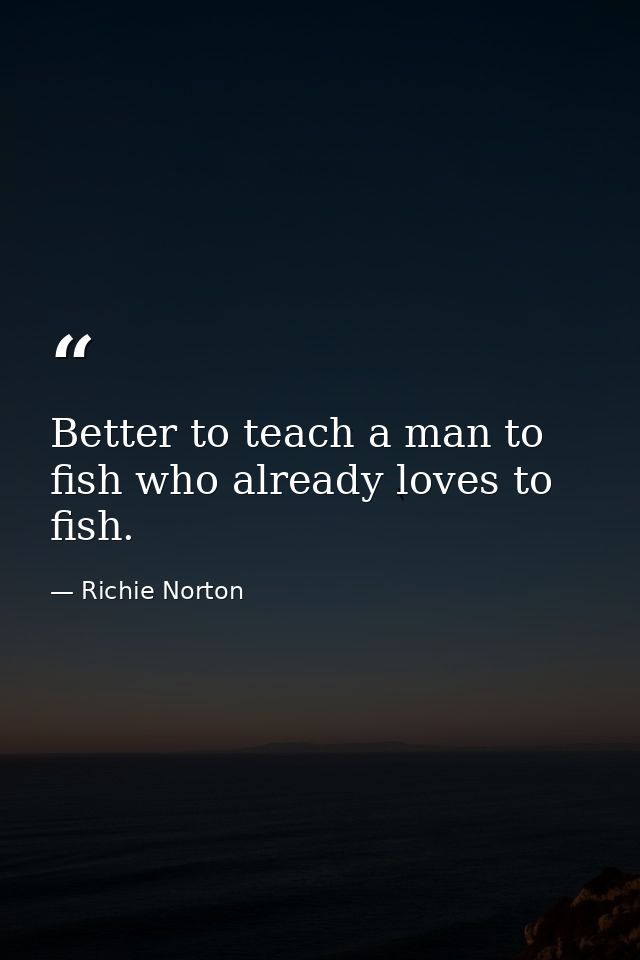 Better to teach a man to fish who already loves to fish. — Richie Norton