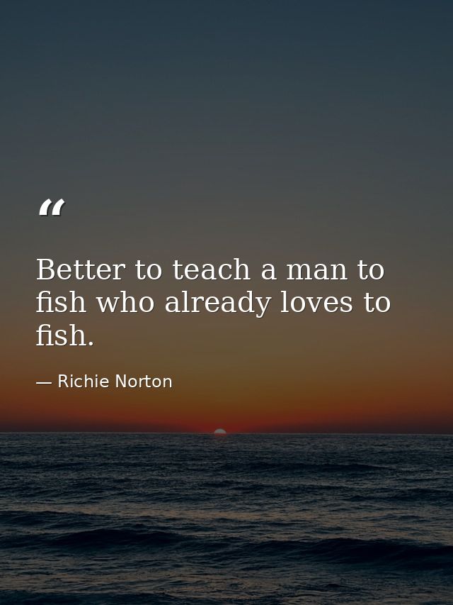 Better to teach a man to fish who already loves to fish. — Richie Norton