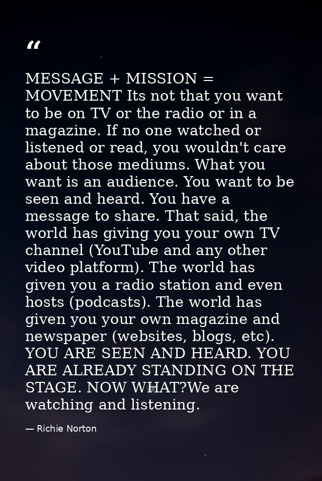 MESSAGE + MISSION = MOVEMENT Its not that you want to be on TV or the radio or in a magazine. If no one watched or liste — Richie Norton