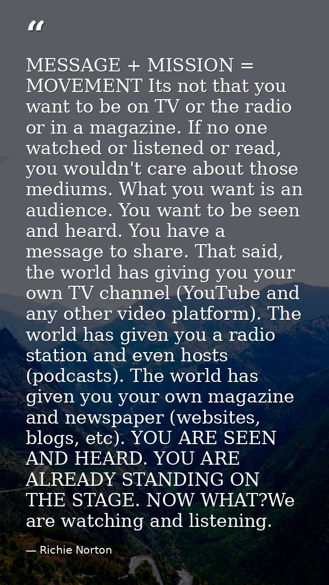 MESSAGE + MISSION = MOVEMENT Its not that you want to be on TV or the radio or in a magazine. If no one watched or liste — Richie Norton