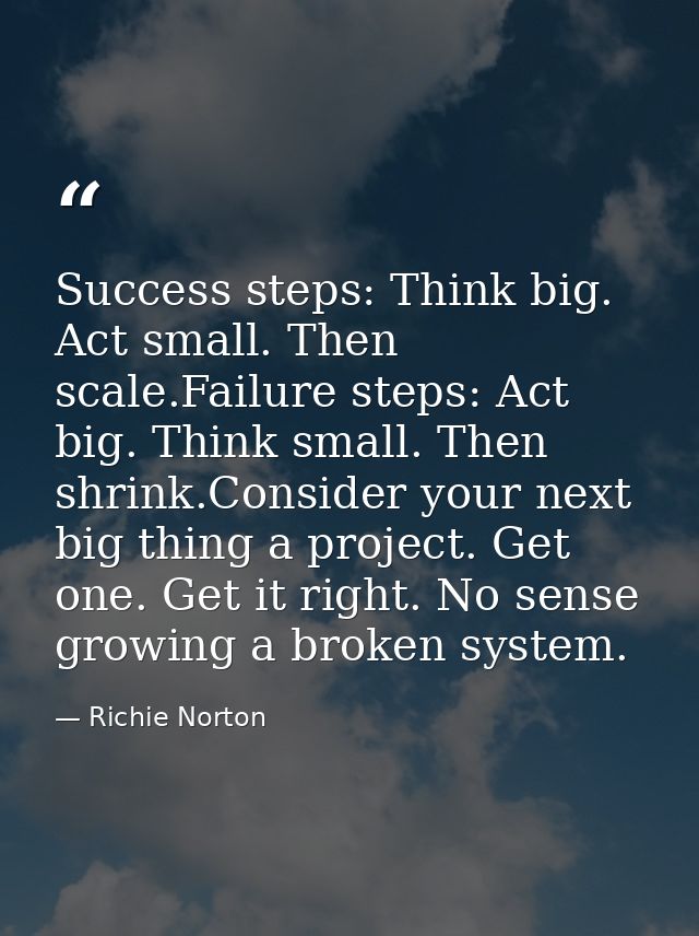Success steps: Think big. Act small. Then scale.Failure steps: Act big. Think small. Then shrink.Consider your next big  — Richie Norton