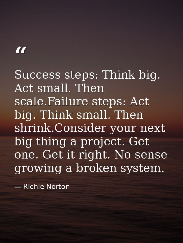 Success steps: Think big. Act small. Then scale.Failure steps: Act big. Think small. Then shrink.Consider your next big  — Richie Norton