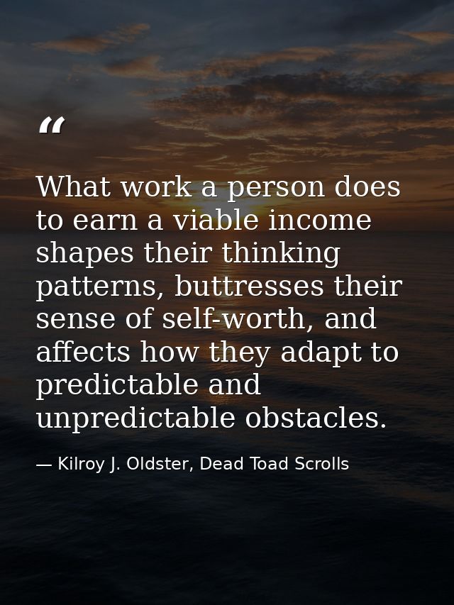 What work a person does to earn a viable income shapes their thinking patterns, buttresses their sense of self-worth, an — Kilroy J. Oldster, Dead Toad Scrolls