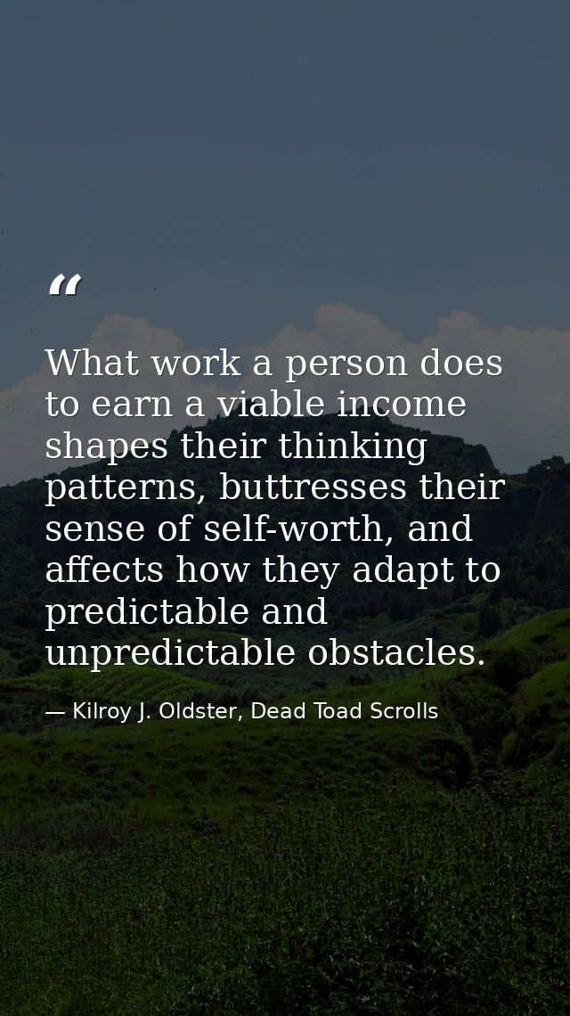 What work a person does to earn a viable income shapes their thinking patterns, buttresses their sense of self-worth, an — Kilroy J. Oldster, Dead Toad Scrolls