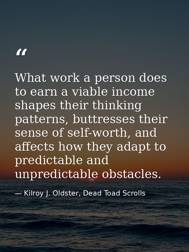 What work a person does to earn a viable income shapes their thinking patterns, buttresses their sense of self-worth, an — Kilroy J. Oldster, Dead Toad Scrolls