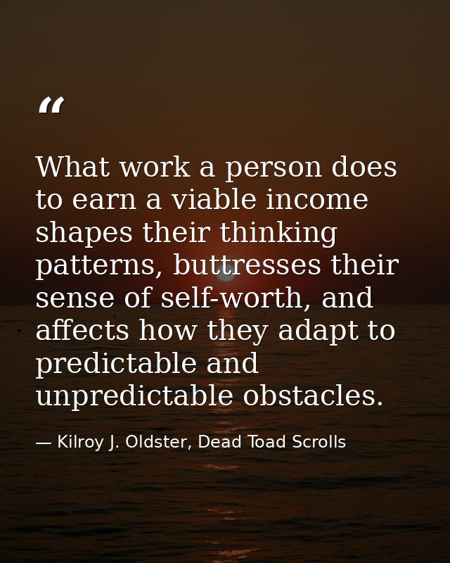 What work a person does to earn a viable income shapes their thinking patterns, buttresses their sense of self-worth, an — Kilroy J. Oldster, Dead Toad Scrolls