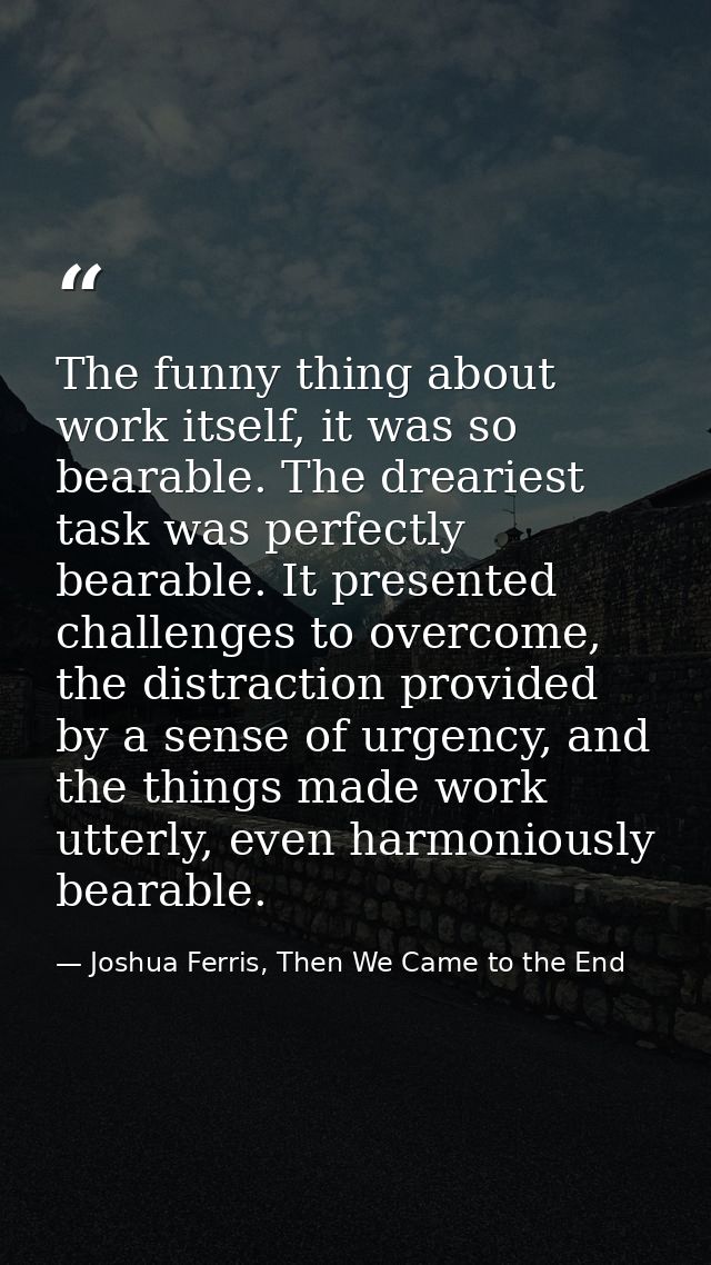 The funny thing about work itself, it was so bearable. The dreariest task was perfectly bearable. It presented challenge — Joshua Ferris, Then We Came to the End