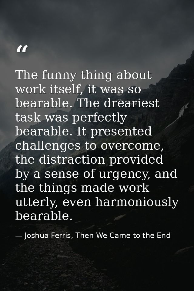 The funny thing about work itself, it was so bearable. The dreariest task was perfectly bearable. It presented challenge — Joshua Ferris, Then We Came to the End
