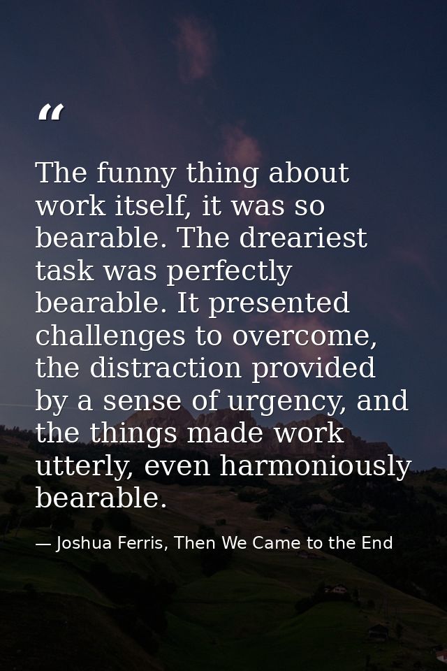 The funny thing about work itself, it was so bearable. The dreariest task was perfectly bearable. It presented challenge — Joshua Ferris, Then We Came to the End