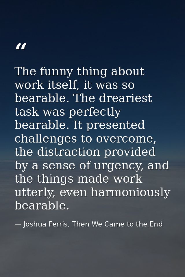 The funny thing about work itself, it was so bearable. The dreariest task was perfectly bearable. It presented challenge — Joshua Ferris, Then We Came to the End