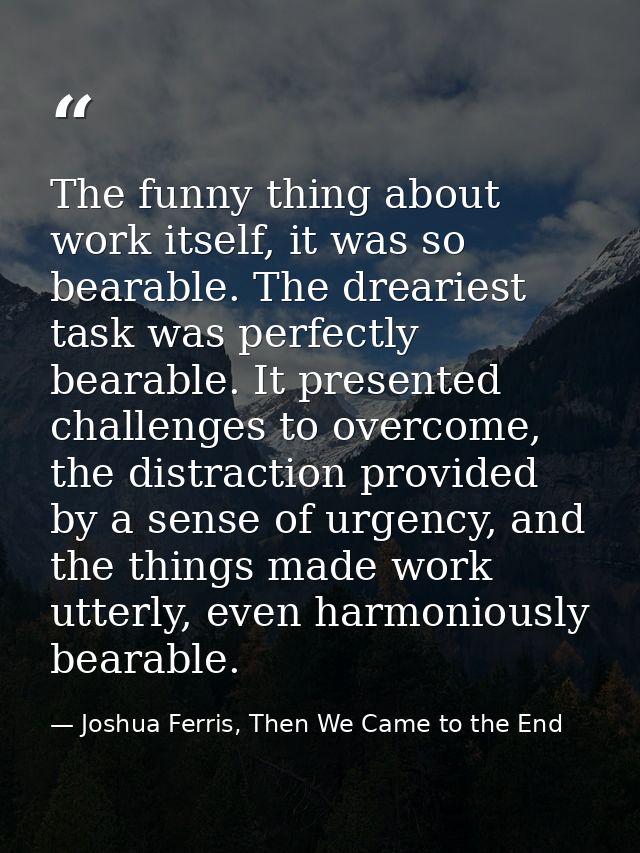 The funny thing about work itself, it was so bearable. The dreariest task was perfectly bearable. It presented challenge — Joshua Ferris, Then We Came to the End