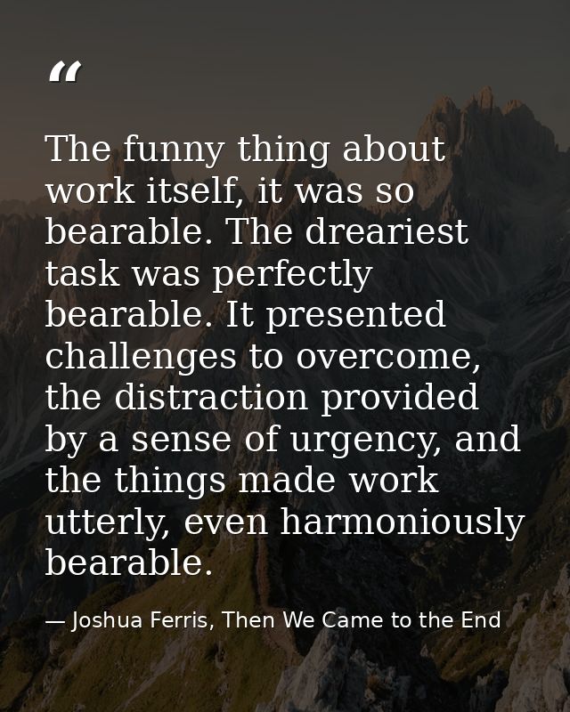 The funny thing about work itself, it was so bearable. The dreariest task was perfectly bearable. It presented challenge — Joshua Ferris, Then We Came to the End
