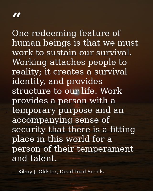 One redeeming feature of human beings is that we must work to sustain our survival. Working attaches people to reality;  — Kilroy J. Oldster, Dead Toad Scrolls