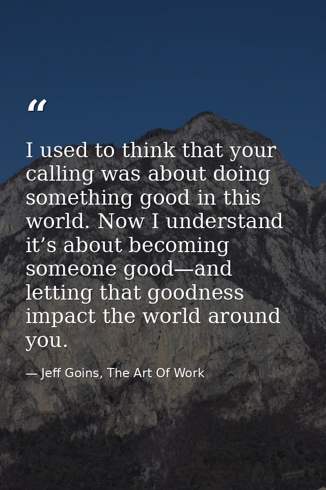 I used to think that your calling was about doing something good in this world. Now I understand it’s about becoming som — Jeff Goins, The Art Of Work