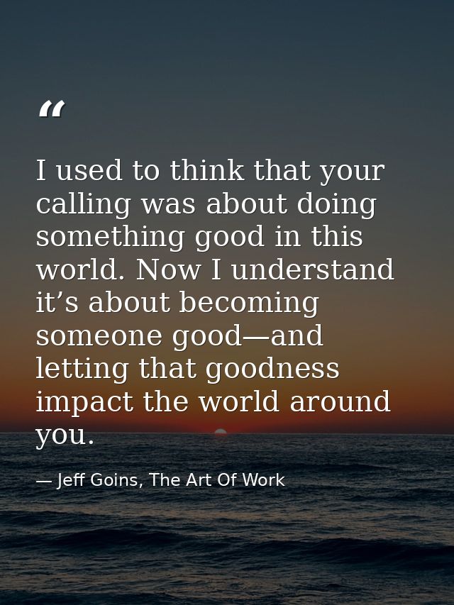I used to think that your calling was about doing something good in this world. Now I understand it’s about becoming som — Jeff Goins, The Art Of Work