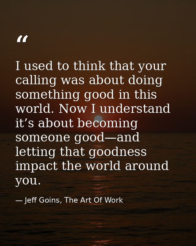 I used to think that your calling was about doing something good in this world. Now I understand it’s about becoming som — Jeff Goins, The Art Of Work