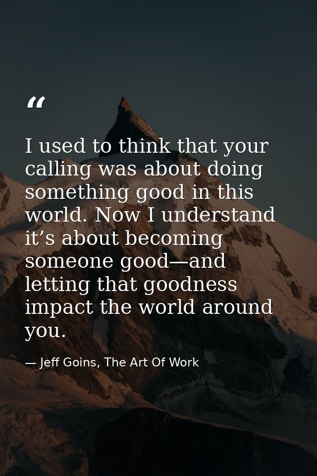 I used to think that your calling was about doing something good in this world. Now I understand it’s about becoming som — Jeff Goins, The Art Of Work