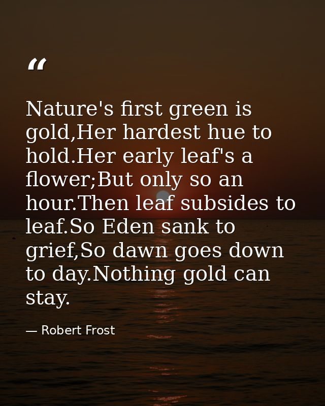 Nature's first green is gold,Her hardest hue to hold.Her early leaf's a flower;But only so an hour.Then leaf subsides to — Robert Frost