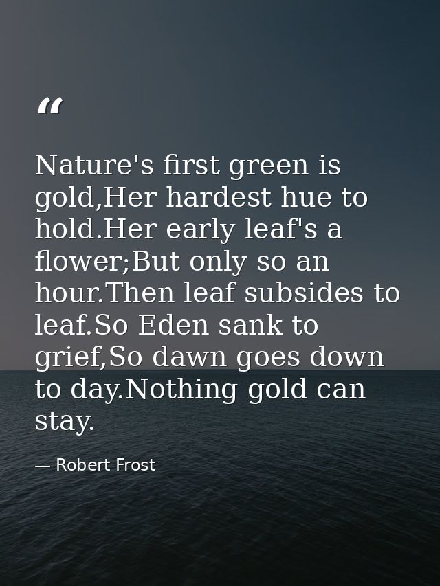 Nature's first green is gold,Her hardest hue to hold.Her early leaf's a flower;But only so an hour.Then leaf subsides to — Robert Frost