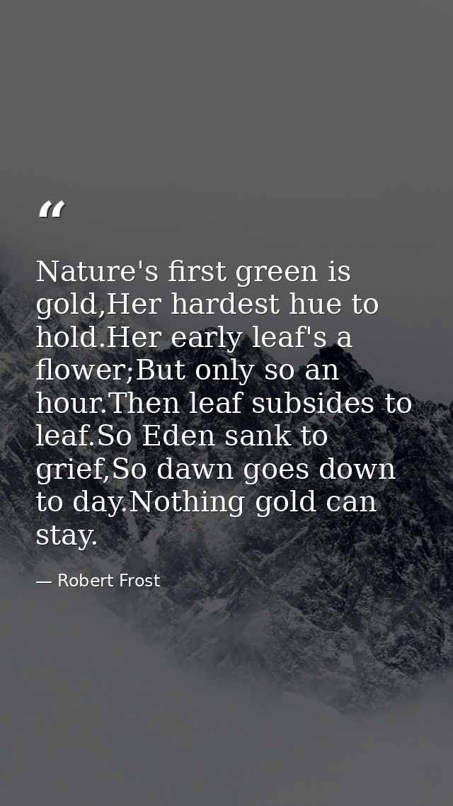 Nature's first green is gold,Her hardest hue to hold.Her early leaf's a flower;But only so an hour.Then leaf subsides to — Robert Frost