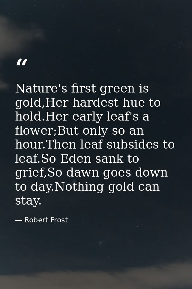Nature's first green is gold,Her hardest hue to hold.Her early leaf's a flower;But only so an hour.Then leaf subsides to — Robert Frost