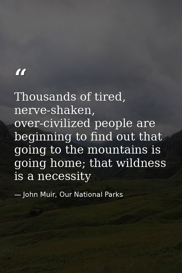 Thousands of tired, nerve-shaken, over-civilized people are beginning to find out that going to the mountains is going h — John Muir, Our National Parks