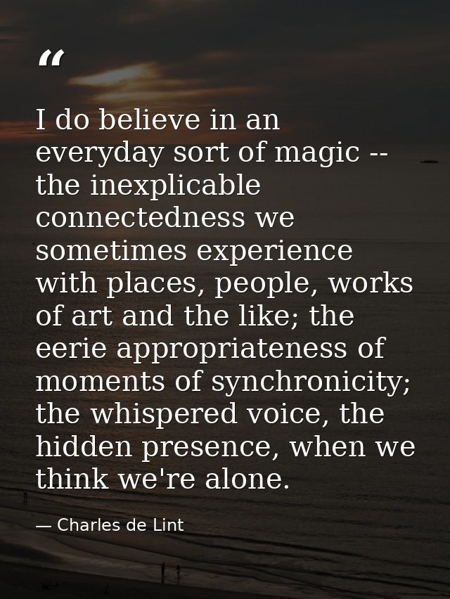 I do believe in an everyday sort of magic -- the inexplicable connectedness we sometimes experience with places, people, — Charles de Lint