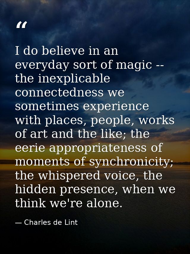 I do believe in an everyday sort of magic -- the inexplicable connectedness we sometimes experience with places, people, — Charles de Lint