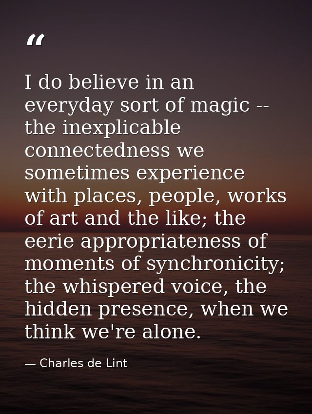 I do believe in an everyday sort of magic -- the inexplicable connectedness we sometimes experience with places, people, — Charles de Lint