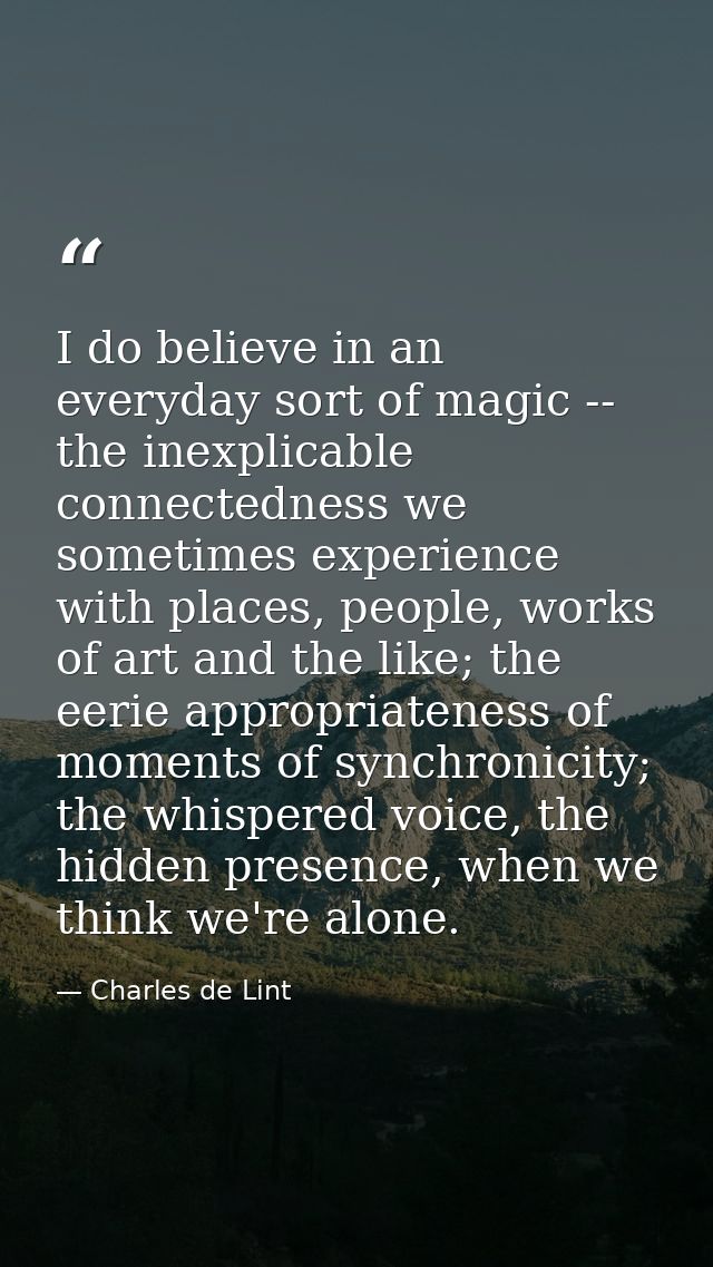 I do believe in an everyday sort of magic -- the inexplicable connectedness we sometimes experience with places, people, — Charles de Lint