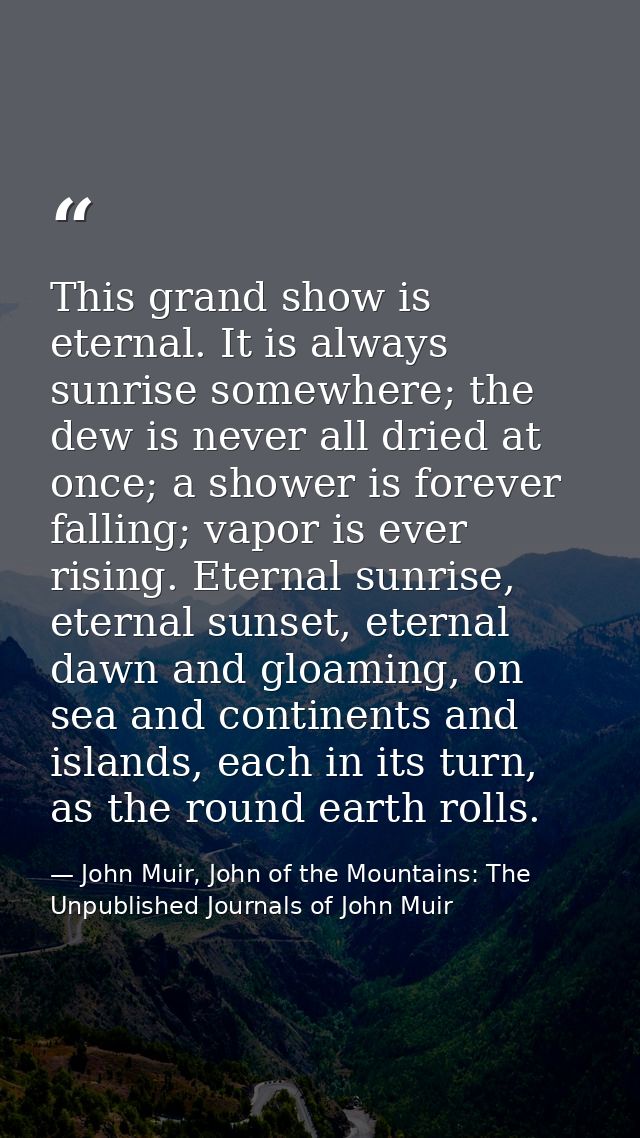 This grand show is eternal. It is always sunrise somewhere; the dew is never all dried at once; a shower is forever fall — John Muir, John of the Mountains: The Unpublished Journals of John Muir