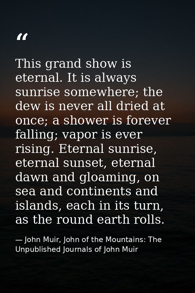 This grand show is eternal. It is always sunrise somewhere; the dew is never all dried at once; a shower is forever fall — John Muir, John of the Mountains: The Unpublished Journals of John Muir