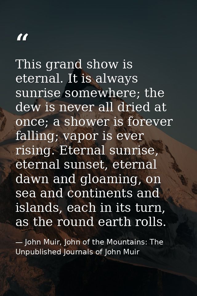 This grand show is eternal. It is always sunrise somewhere; the dew is never all dried at once; a shower is forever fall — John Muir, John of the Mountains: The Unpublished Journals of John Muir